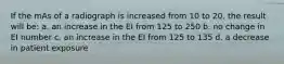 If the mAs of a radiograph is increased from 10 to 20, the result will be: a. an increase in the EI from 125 to 250 b. no change in EI number c. an increase in the EI from 125 to 135 d. a decrease in patient exposure