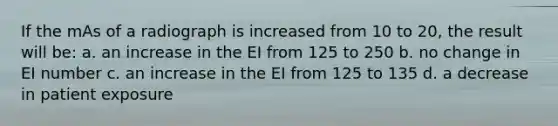 If the mAs of a radiograph is increased from 10 to 20, the result will be: a. an increase in the EI from 125 to 250 b. no change in EI number c. an increase in the EI from 125 to 135 d. a decrease in patient exposure