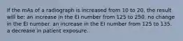 If the mAs of a radiograph is increased from 10 to 20, the result will be: an increase in the EI number from 125 to 250. no change in the EI number. an increase in the EI number from 125 to 135. a decrease in patient exposure.