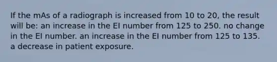 If the mAs of a radiograph is increased from 10 to 20, the result will be: an increase in the EI number from 125 to 250. no change in the EI number. an increase in the EI number from 125 to 135. a decrease in patient exposure.