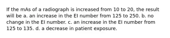 If the mAs of a radiograph is increased from 10 to 20, the result will be a. an increase in the EI number from 125 to 250. b. no change in the EI number. c. an increase in the EI number from 125 to 135. d. a decrease in patient exposure.