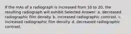 If the mAs of a radiograph is increased from 10 to 20, the resulting radiograph will exhibit Selected Answer: a. decreased radiographic film density. b. increased radiographic contrast. c. increased radiographic film density. d. decreased radiographic contrast.