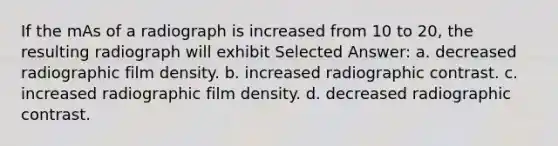 If the mAs of a radiograph is increased from 10 to 20, the resulting radiograph will exhibit Selected Answer: a. decreased radiographic film density. b. increased radiographic contrast. c. increased radiographic film density. d. decreased radiographic contrast.