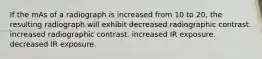 If the mAs of a radiograph is increased from 10 to 20, the resulting radiograph will exhibit decreased radiographic contrast. increased radiographic contrast. increased IR exposure. decreased IR exposure.