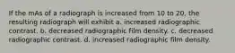 If the mAs of a radiograph is increased from 10 to 20, the resulting radiograph will exhibit a. increased radiographic contrast. b. decreased radiographic film density. c. decreased radiographic contrast. d. increased radiographic film density.