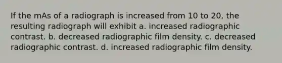 If the mAs of a radiograph is increased from 10 to 20, the resulting radiograph will exhibit a. increased radiographic contrast. b. decreased radiographic film density. c. decreased radiographic contrast. d. increased radiographic film density.