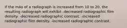 If the mAs of a radiograph is increased from 10 to 20, the resulting radiograph will exhibit -decreased radiographic film density. -decreased radiographic contrast. -increased radiographic film density. -increased radiographic contrast.