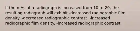 If the mAs of a radiograph is increased from 10 to 20, the resulting radiograph will exhibit -decreased radiographic film density. -decreased radiographic contrast. -increased radiographic film density. -increased radiographic contrast.