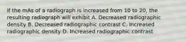 If the mAs of a radiograph is increased from 10 to 20, the resulting radiograph will exhibit A. Decreased radiographic density B. Decreased radiographic contrast C. Increased radiographic density D. Increased radiographic contrast