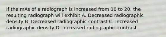 If the mAs of a radiograph is increased from 10 to 20, the resulting radiograph will exhibit A. Decreased radiographic density B. Decreased radiographic contrast C. Increased radiographic density D. Increased radiographic contrast