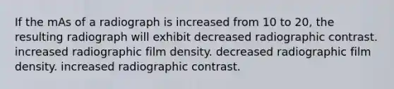 If the mAs of a radiograph is increased from 10 to 20, the resulting radiograph will exhibit decreased radiographic contrast. increased radiographic film density. decreased radiographic film density. increased radiographic contrast.