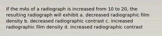 If the mAs of a radiograph is increased from 10 to 20, the resulting radiograph will exhibit a. decreased radiographic film density b. decreased radiographic contrast c. increased radiographic film density d. increased radiographic contrast