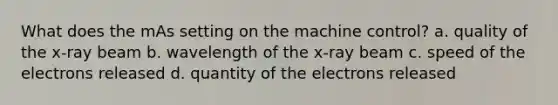 What does the mAs setting on the machine control? a. quality of the x-ray beam b. wavelength of the x-ray beam c. speed of the electrons released d. quantity of the electrons released