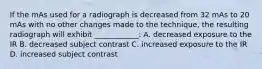 If the mAs used for a radiograph is decreased from 32 mAs to 20 mAs with no other changes made to the technique, the resulting radiograph will exhibit ____________: A. decreased exposure to the IR B. decreased subject contrast C. increased exposure to the IR D. increased subject contrast