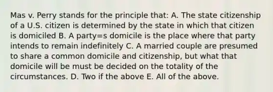 Mas v. Perry stands for the principle that: A. The state citizenship of a U.S. citizen is determined by the state in which that citizen is domiciled B. A party=s domicile is the place where that party intends to remain indefinitely C. A married couple are presumed to share a common domicile and citizenship, but what that domicile will be must be decided on the totality of the circumstances. D. Two if the above E. All of the above.