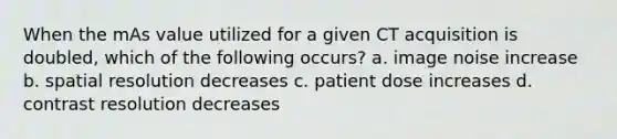 When the mAs value utilized for a given CT acquisition is doubled, which of the following occurs? a. image noise increase b. spatial resolution decreases c. patient dose increases d. contrast resolution decreases