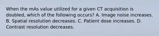 When the mAs value utilized for a given CT acquisition is doubled, which of the following occurs? A. Image noise increases. B. Spatial resolution decreases. C. Patient dose increases. D. Contrast resolution decreases.