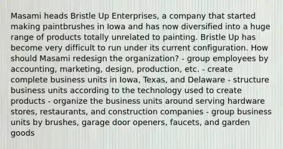 Masami heads Bristle Up Enterprises, a company that started making paintbrushes in Iowa and has now diversified into a huge range of products totally unrelated to painting. Bristle Up has become very difficult to run under its current configuration. How should Masami redesign the organization? - group employees by accounting, marketing, design, production, etc. - create complete business units in Iowa, Texas, and Delaware - structure business units according to the technology used to create products - organize the business units around serving hardware stores, restaurants, and construction companies - group business units by brushes, garage door openers, faucets, and garden goods