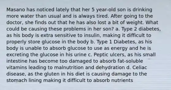 Masano has noticed lately that her 5 year-old son is drinking more water than usual and is always tired. After going to the doctor, she finds out that he has also lost a bit of weight. What could be causing these problems in her son? a. Type 2 diabetes, as his body is extra sensitive to insulin, making it difficult to properly store glucose in the body b. Type 1 Diabetes, as his body is unable to absorb glucose to use as energy and he is excreting the glucose in his urine c. Peptic ulcers, as his small intestine has become too damaged to absorb fat-soluble vitamins leading to malnutrition and dehydration d. Celiac disease, as the gluten in his diet is causing damage to the stomach lining making it difficult to absorb nutrients