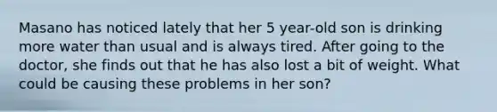 Masano has noticed lately that her 5 year-old son is drinking more water than usual and is always tired. After going to the doctor, she finds out that he has also lost a bit of weight. What could be causing these problems in her son?