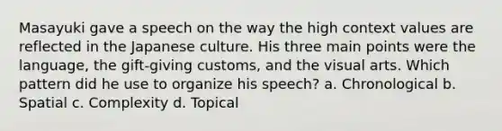 Masayuki gave a speech on the way the high context values are reflected in the Japanese culture. His three main points were the language, the gift-giving customs, and the visual arts. Which pattern did he use to organize his speech? a. Chronological b. Spatial c. Complexity d. Topical