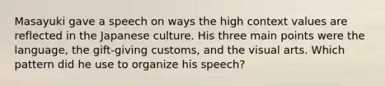 Masayuki gave a speech on ways the high context values are reflected in the Japanese culture. His three main points were the language, the gift-giving customs, and the visual arts. Which pattern did he use to organize his speech?