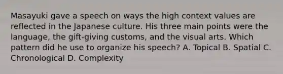 Masayuki gave a speech on ways the high context values are reflected in the Japanese culture. His three main points were the language, the gift-giving customs, and the visual arts. Which pattern did he use to organize his speech? A. Topical B. Spatial C. Chronological D. Complexity