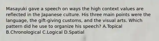 Masayuki gave a speech on ways the high context values are reflected in the Japanese culture. His three main points were the language, the gift-giving customs, and the visual arts. Which pattern did he use to organize his speech? A.Topical B.Chronological C.Logical D.Spatial