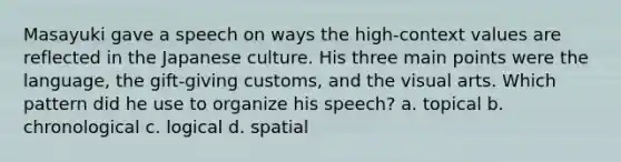 Masayuki gave a speech on ways the high-context values are reflected in the Japanese culture. His three main points were the language, the gift-giving customs, and the visual arts. Which pattern did he use to organize his speech? a. topical b. chronological c. logical d. spatial