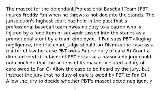 The mascot for the defendant Professional Baseball Team (PBT) injures Freddy Fan when he throws a hot dog into the stands. The jurisdiction's highest court has held in the past that a professional baseball team owes no duty to a patron who is injured by a food item or souvenir tossed into the stands as a promotional stunt by a team employee. If Fan sues PBT alleging negligence, the trial court judge should: A) Dismiss the case as a matter of law because PBT owes Fan no duty of care B) Grant a directed verdict in favor of PBT because a reasonable jury could not conclude that the actions of its mascot violated a duty of care owed to Fan C) Allow the case to be heard by the jury, but instruct the jury that no duty of care is owed by PBT to Fan D) Allow the jury to decide whether PBT's mascot acted negligently