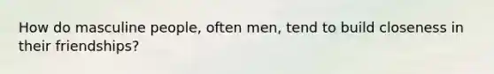 How do masculine people, often men, tend to build closeness in their friendships?