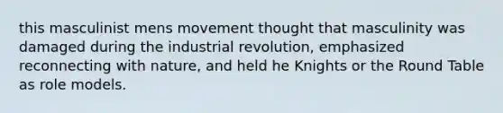 this masculinist mens movement thought that masculinity was damaged during the industrial revolution, emphasized reconnecting with nature, and held he Knights or the Round Table as role models.