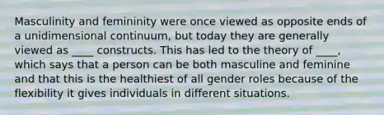 Masculinity and femininity were once viewed as opposite ends of a unidimensional continuum, but today they are generally viewed as ____ constructs. This has led to the theory of ____, which says that a person can be both masculine and feminine and that this is the healthiest of all gender roles because of the flexibility it gives individuals in different situations.