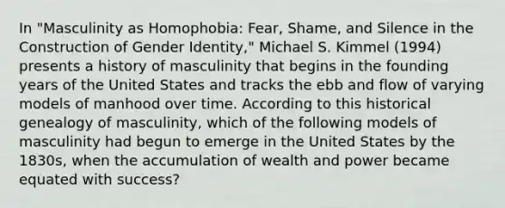 In "Masculinity as Homophobia: Fear, Shame, and Silence in the Construction of Gender Identity," Michael S. Kimmel (1994) presents a history of masculinity that begins in the founding years of the United States and tracks the ebb and flow of varying models of manhood over time. According to this historical genealogy of masculinity, which of the following models of masculinity had begun to emerge in the United States by the 1830s, when the accumulation of wealth and power became equated with success?