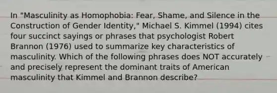 In "Masculinity as Homophobia: Fear, Shame, and Silence in the Construction of Gender Identity," Michael S. Kimmel (1994) cites four succinct sayings or phrases that psychologist Robert Brannon (1976) used to summarize key characteristics of masculinity. Which of the following phrases does NOT accurately and precisely represent the dominant traits of American masculinity that Kimmel and Brannon describe?