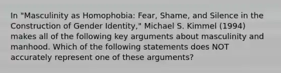 In "Masculinity as Homophobia: Fear, Shame, and Silence in the Construction of Gender Identity," Michael S. Kimmel (1994) makes all of the following key arguments about masculinity and manhood. Which of the following statements does NOT accurately represent one of these arguments?