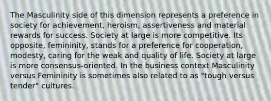 The Masculinity side of this dimension represents a preference in society for achievement, heroism, assertiveness and material rewards for success. Society at large is more competitive. Its opposite, femininity, stands for a preference for cooperation, modesty, caring for the weak and quality of life. Society at large is more consensus-oriented. In the business context Masculinity versus Femininity is sometimes also related to as "tough versus tender" cultures.