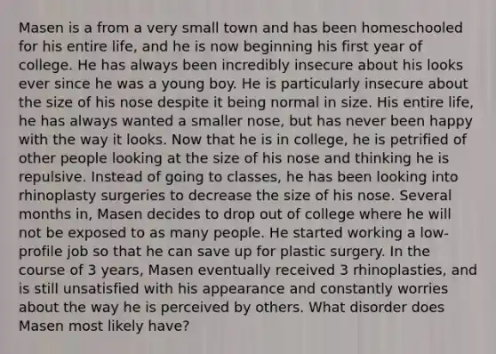 Masen is a from a very small town and has been homeschooled for his entire life, and he is now beginning his first year of college. He has always been incredibly insecure about his looks ever since he was a young boy. He is particularly insecure about the size of his nose despite it being normal in size. His entire life, he has always wanted a smaller nose, but has never been happy with the way it looks. Now that he is in college, he is petrified of other people looking at the size of his nose and thinking he is repulsive. Instead of going to classes, he has been looking into rhinoplasty surgeries to decrease the size of his nose. Several months in, Masen decides to drop out of college where he will not be exposed to as many people. He started working a low-profile job so that he can save up for plastic surgery. In the course of 3 years, Masen eventually received 3 rhinoplasties, and is still unsatisfied with his appearance and constantly worries about the way he is perceived by others. What disorder does Masen most likely have?