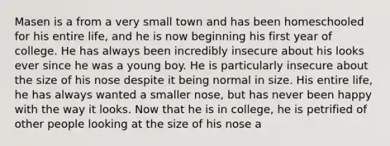 Masen is a from a very small town and has been homeschooled for his entire life, and he is now beginning his first year of college. He has always been incredibly insecure about his looks ever since he was a young boy. He is particularly insecure about the size of his nose despite it being normal in size. His entire life, he has always wanted a smaller nose, but has never been happy with the way it looks. Now that he is in college, he is petrified of other people looking at the size of his nose a