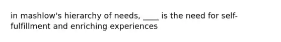 in mashlow's hierarchy of needs, ____ is the need for self-fulfillment and enriching experiences