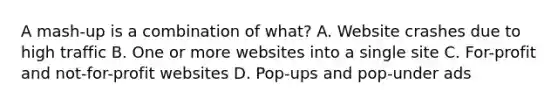 A mash-up is a combination of what? A. Website crashes due to high traffic B. One or more websites into a single site C. For-profit and not-for-profit websites D. Pop-ups and pop-under ads