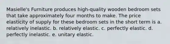 Masielle's Furniture produces high-quality wooden bedroom sets that take approximately four months to make. The price elasticity of supply for these bedroom sets in the short term is a. relatively inelastic. b. relatively elastic. c. perfectly elastic. d. perfectly inelastic. e. unitary elastic.