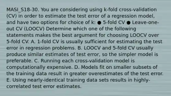 MASI_S18-30. You are considering using k-fold cross-validation (CV) in order to estimate the test error of a regression model, and have two options for choice of k: ● 5-fold CV ● Leave-one-out CV (LOOCV) Determine which one of the following statements makes the best argument for choosing LOOCV over 5-fold CV. A. 1-fold CV is usually sufficient for estimating the test error in regression problems. B. LOOCV and 5-fold CV usually produce similar estimates of test error, so the simpler model is preferable. C. Running each cross-validation model is computationally expensive. D. Models fit on smaller subsets of the training data result in greater overestimates of the test error. E. Using nearly-identical training data sets results in highly-correlated test error estimates.