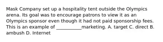 Mask Company set up a hospitality tent outside the Olympics arena. Its goal was to encourage patrons to view it as an Olympics sponsor even though it had not paid sponsorship fees. This is an example of ___________marketing. A. target C. direct B. ambush D. Internet