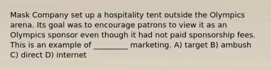 Mask Company set up a hospitality tent outside the Olympics arena. Its goal was to encourage patrons to view it as an Olympics sponsor even though it had not paid sponsorship fees. This is an example of _________ marketing. A) target B) ambush C) direct D) internet