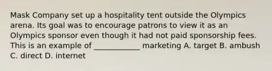 Mask Company set up a hospitality tent outside the Olympics arena. Its goal was to encourage patrons to view it as an Olympics sponsor even though it had not paid sponsorship fees. This is an example of ____________ marketing A. target B. ambush C. direct D. internet