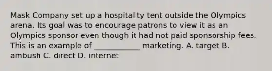 Mask Company set up a hospitality tent outside the Olympics arena. Its goal was to encourage patrons to view it as an Olympics sponsor even though it had not paid sponsorship fees. This is an example of ____________ marketing. A. target B. ambush C. direct D. internet