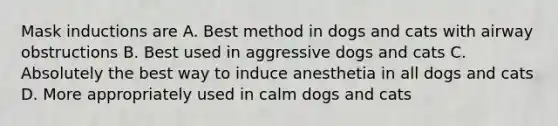 Mask inductions are A. Best method in dogs and cats with airway obstructions B. Best used in aggressive dogs and cats C. Absolutely the best way to induce anesthetia in all dogs and cats D. More appropriately used in calm dogs and cats