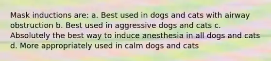 Mask inductions are: a. Best used in dogs and cats with airway obstruction b. Best used in aggressive dogs and cats c. Absolutely the best way to induce anesthesia in all dogs and cats d. More appropriately used in calm dogs and cats