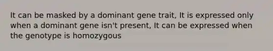 It can be masked by a dominant gene trait, It is expressed only when a dominant gene isn't present, It can be expressed when the genotype is homozygous